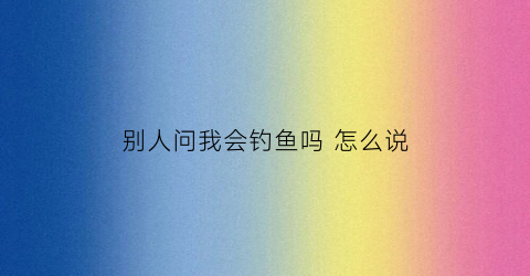 别人问我会钓鱼吗怎么说(你会钓鱼吗是什么意思)